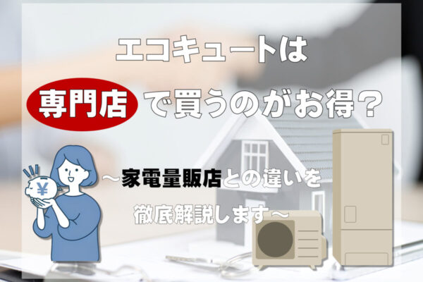 エコキュートは専門店で買うのがお得？ 家電量販店との違いを徹底解説します